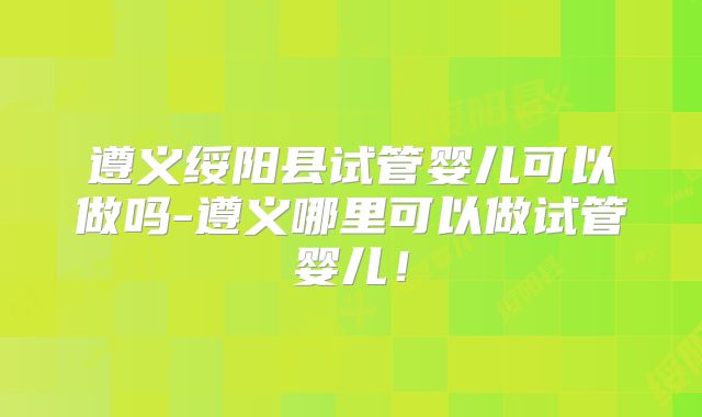 遵义绥阳县试管婴儿可以做吗-遵义哪里可以做试管婴儿！