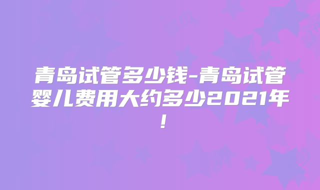 青岛试管多少钱-青岛试管婴儿费用大约多少2021年！