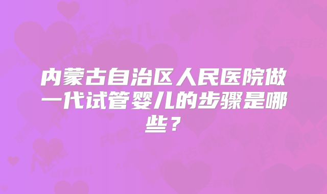 内蒙古自治区人民医院做一代试管婴儿的步骤是哪些？