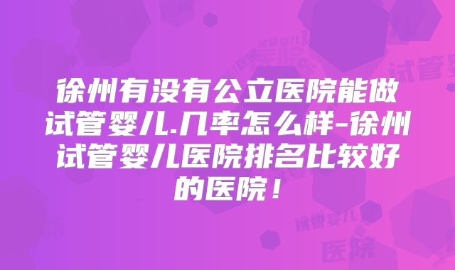 徐州有没有公立医院能做试管婴儿.几率怎么样-徐州试管婴儿医院排名比较好的医院！