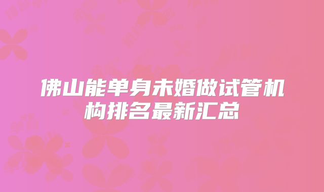 佛山能单身未婚做试管机构排名最新汇总