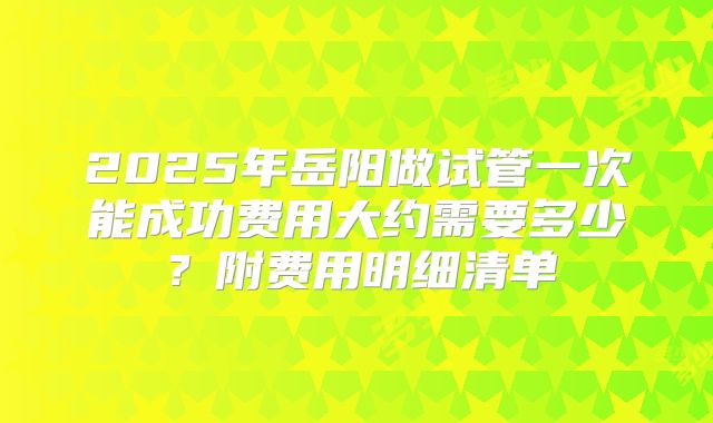 2025年岳阳做试管一次能成功费用大约需要多少?附费用明细清单