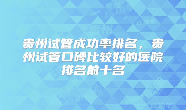 贵州试管成功率排名,贵州试管口碑比较好的医院排名前十名