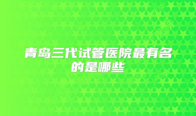 青岛三代试管医院最有名的是哪些