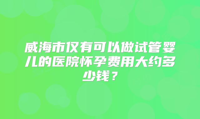 威海市仅有可以做试管婴儿的医院怀孕费用大约多少钱？