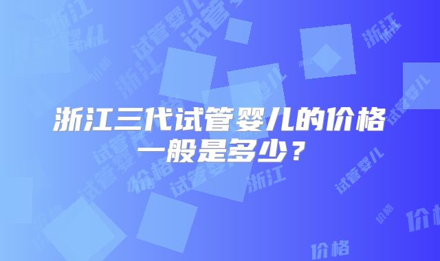 浙江三代试管婴儿的价格一般是多少？