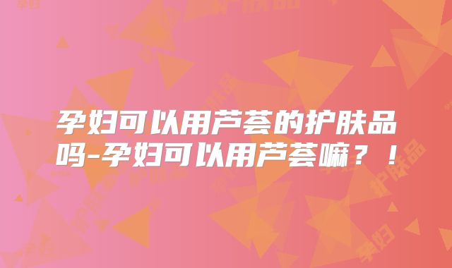 孕妇可以用芦荟的护肤品吗-孕妇可以用芦荟嘛？！