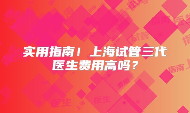 实用指南!上海试管三代医生费用高吗?