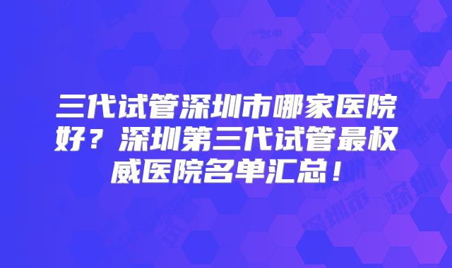 三代试管深圳市哪家医院好？深圳第三代试管最权威医院名单汇总！