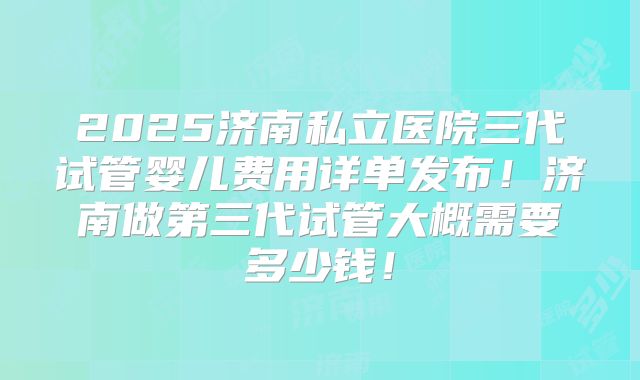 2025济南私立医院三代试管婴儿费用详单发布！济南做第三代试管大概需要多少钱！