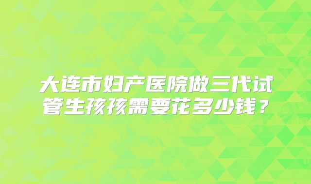 大连市妇产医院做三代试管生孩孩需要花多少钱?