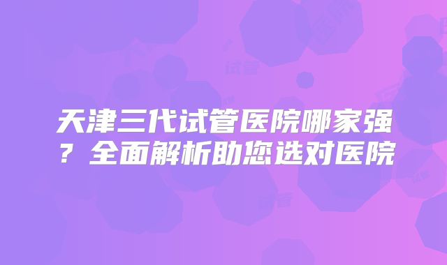 天津三代试管医院哪家强？全面解析助您选对医院