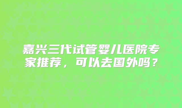 嘉兴三代试管婴儿医院专家推荐，可以去国外吗？