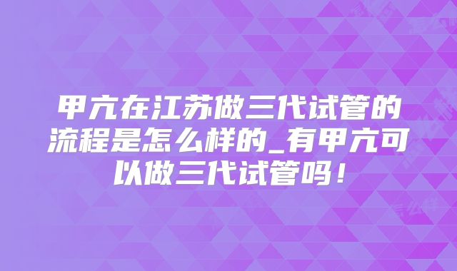 甲亢在江苏做三代试管的流程是怎么样的_有甲亢可以做三代试管吗！