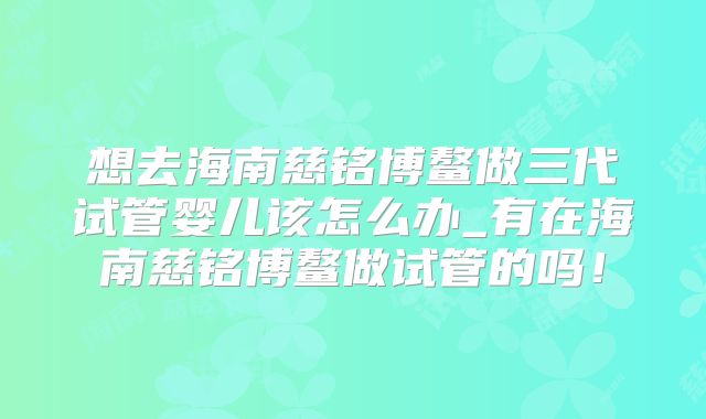 想去海南慈铭博鳌做三代试管婴儿该怎么办_有在海南慈铭博鳌做试管的吗!
