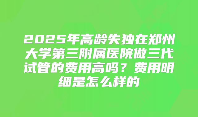 2025年高龄失独在郑州大学第三附属医院做三代试管的费用高吗？费用明细是怎么样的