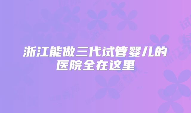 浙江能做三代试管婴儿的医院全在这里