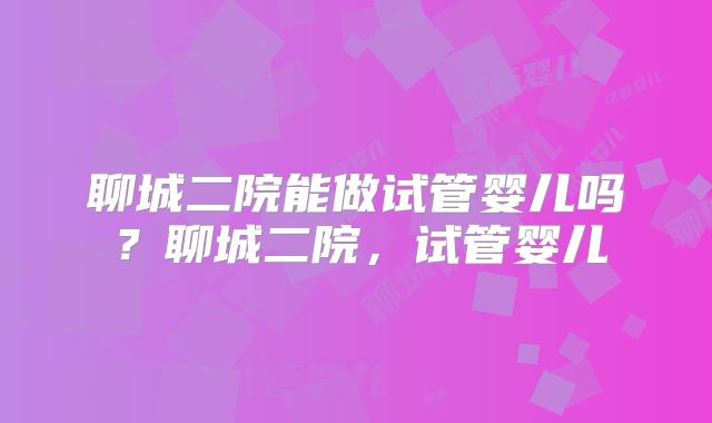聊城二院能做试管婴儿吗？聊城二院，试管婴儿