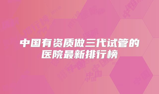 中国有资质做三代试管的医院最新排行榜