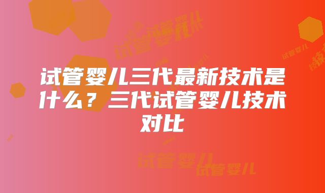 试管婴儿三代最新技术是什么？三代试管婴儿技术对比