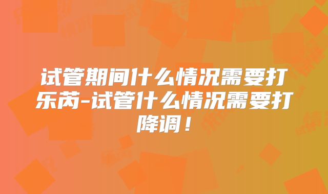 试管期间什么情况需要打乐芮-试管什么情况需要打降调!
