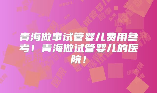 青海做事试管婴儿费用参考！青海做试管婴儿的医院！