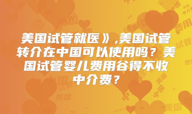 美国试管就医》,美国试管转介在中国可以使用吗？美国试管婴儿费用谷得不收中介费？