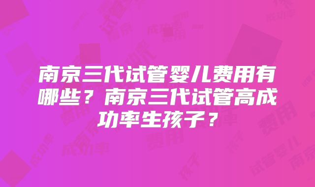南京三代试管婴儿费用有哪些？南京三代试管高成功率生孩子？