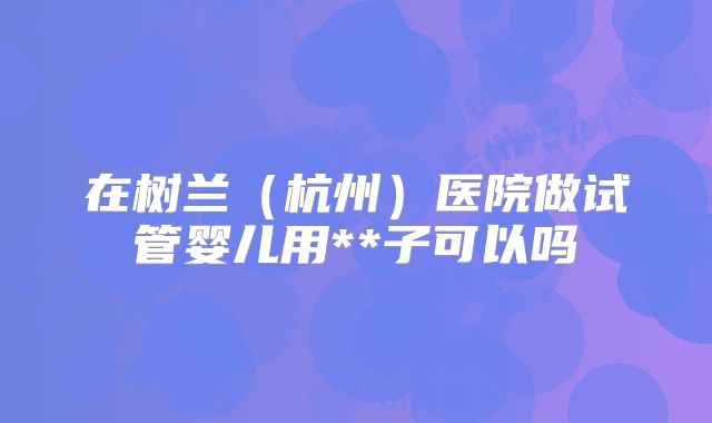 在树兰（杭州）医院做试管婴儿用**子可以吗