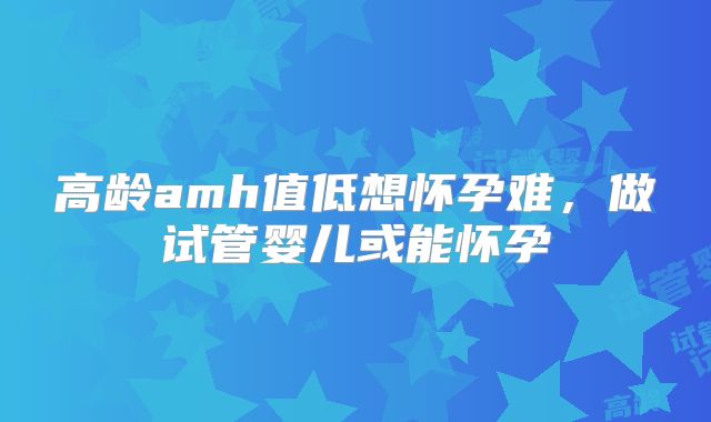 高龄amh值低想怀孕难，做试管婴儿或能怀孕