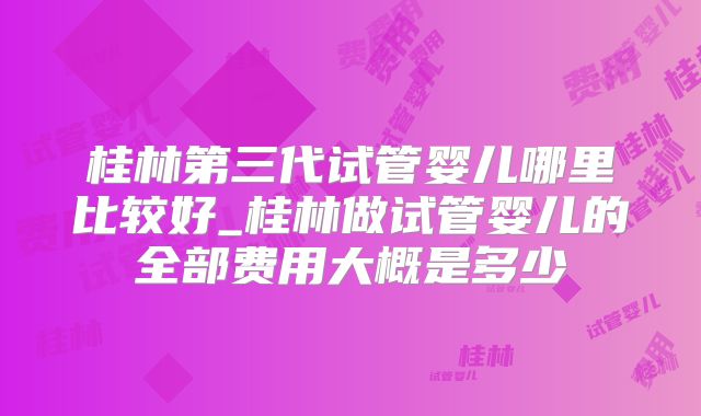 桂林第三代试管婴儿哪里比较好_桂林做试管婴儿的全部费用大概是多少