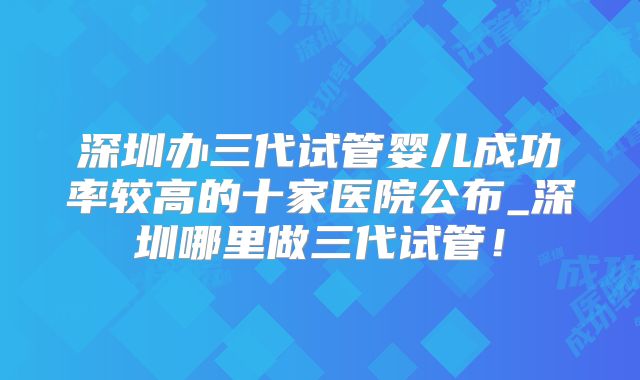 深圳办三代试管婴儿成功率较高的十家医院公布_深圳哪里做三代试管！