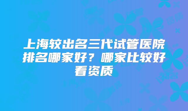 上海较出名三代试管医院排名哪家好？哪家比较好看资质