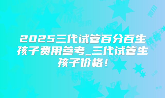 2025三代试管百分百生孩子费用参考_三代试管生孩子价格！