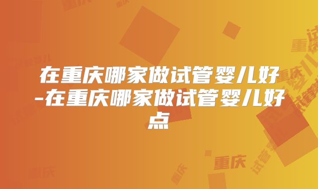 在重庆哪家做试管婴儿好-在重庆哪家做试管婴儿好点