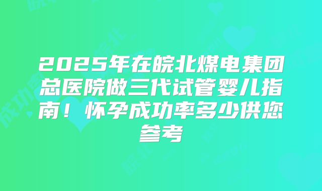 2025年在皖北煤电集团总医院做三代试管婴儿指南！怀孕成功率多少供您参考