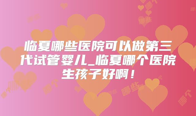 临夏哪些医院可以做第三代试管婴儿_临夏哪个医院生孩子好啊！