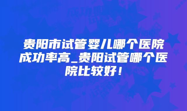 贵阳市试管婴儿哪个医院成功率高_贵阳试管哪个医院比较好！