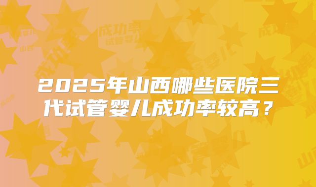 2025年山西哪些医院三代试管婴儿成功率较高？