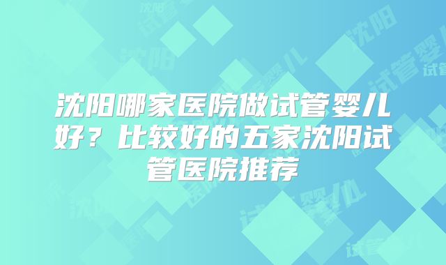 沈阳哪家医院做试管婴儿好？比较好的五家沈阳试管医院推荐