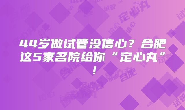 44岁做试管没信心？合肥这5家名院给你“定心丸”！