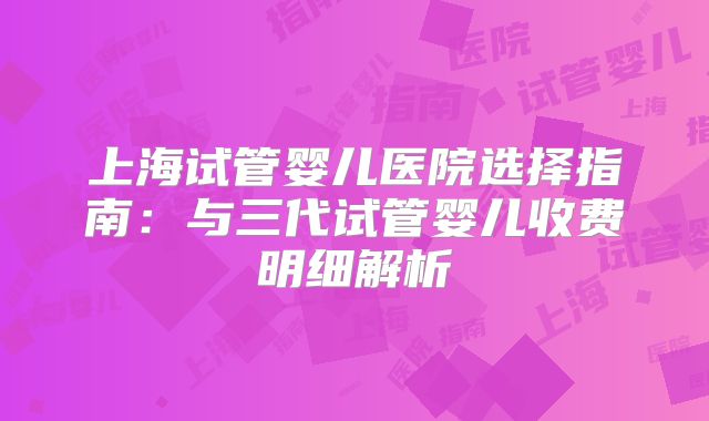上海试管婴儿医院选择指南：与三代试管婴儿收费明细解析