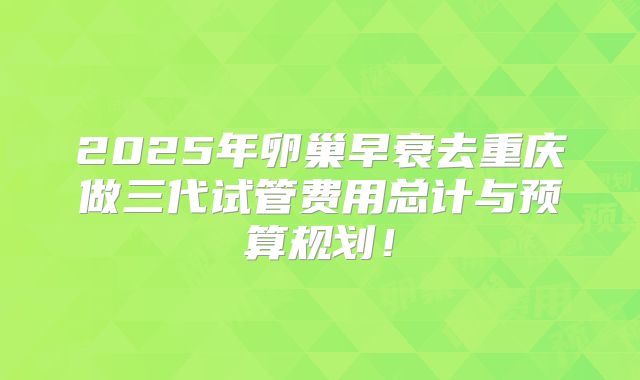 2025年卵巢早衰去重庆做三代试管费用总计与预算规划！