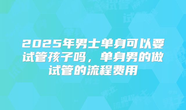 2025年男士单身可以要试管孩子吗,单身男的做试管的流程费用