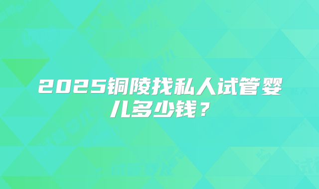 2025铜陵找私人试管婴儿多少钱?