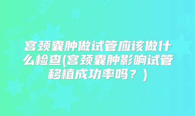 宫颈囊肿做试管应该做什么检查(宫颈囊肿影响试管移植成功率吗?)