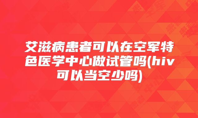 艾滋病患者可以在空军特色医学中心做试管吗(hiv可以当空少吗)