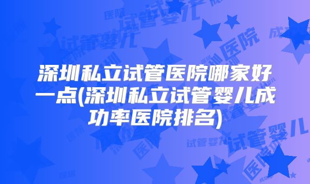 深圳私立试管医院哪家好一点(深圳私立试管婴儿成功率医院排名)
