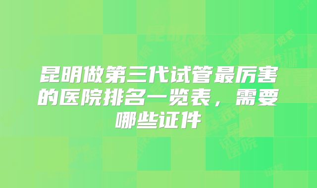 昆明做第三代试管最厉害的医院排名一览表，需要哪些证件