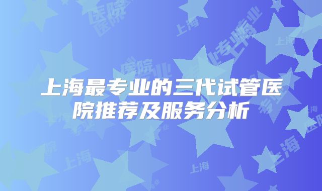 上海最专业的三代试管医院推荐及服务分析